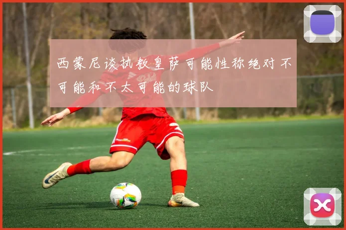 西蒙尼谈执教皇萨可能性称绝对不可能和不太可能的球队
