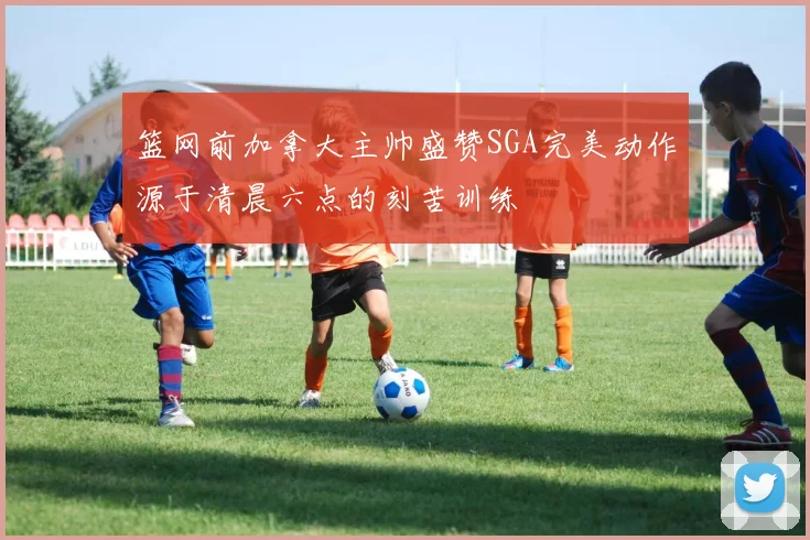 篮网前加拿大主帅盛赞SGA完美动作源于清晨六点的刻苦训练