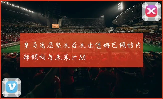 皇马高层坚决否决出售姆巴佩的内部倾向与未来计划