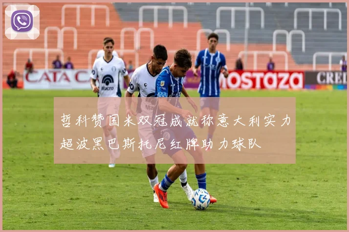 哲科赞国米双冠成就称意大利实力超波黑巴斯托尼红牌助力球队