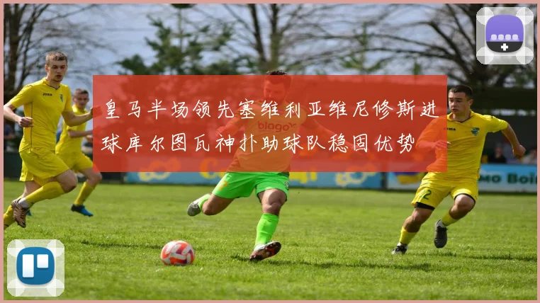 皇马半场领先塞维利亚维尼修斯进球库尔图瓦神扑助球队稳固优势