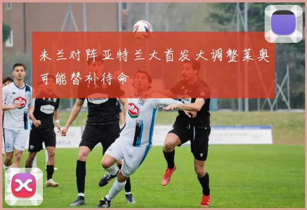 米兰对阵亚特兰大首发大调整莱奥可能替补待命