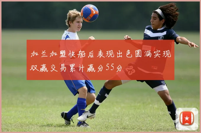加兰加盟快船后表现出色圆满实现双赢交易累计赢分55分