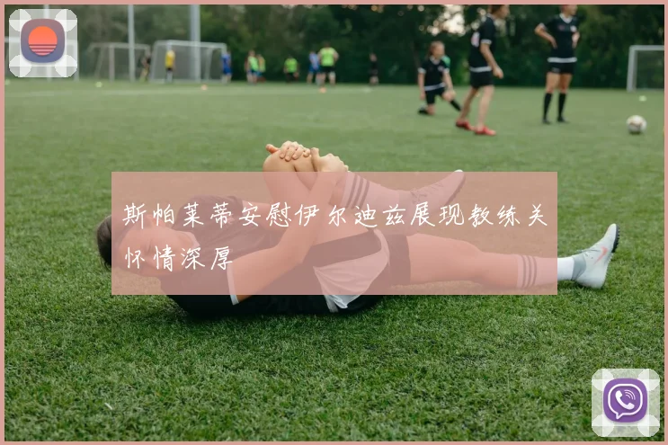 斯帕莱蒂安慰伊尔迪兹展现教练关怀情深厚