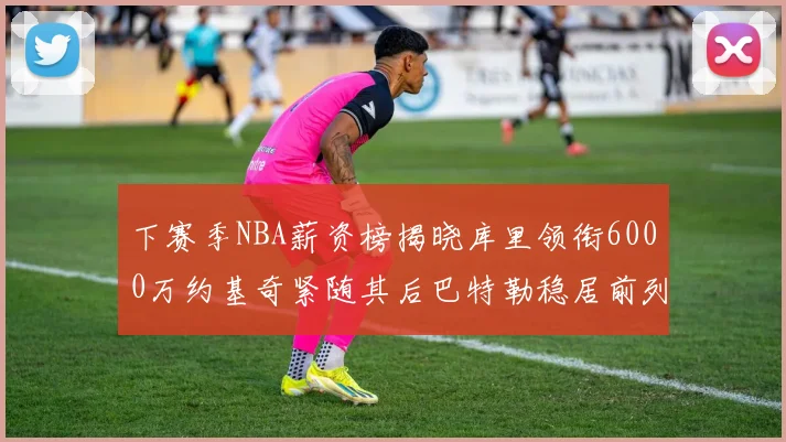 下赛季NBA薪资榜揭晓库里领衔6000万约基奇紧随其后巴特勒稳居前列