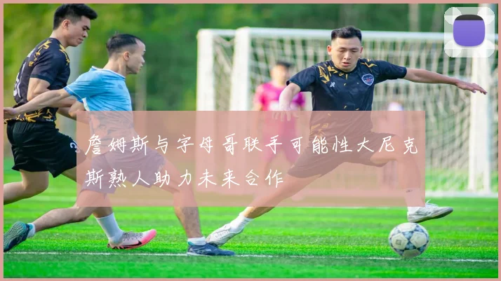 詹姆斯与字母哥联手可能性大尼克斯熟人助力未来合作