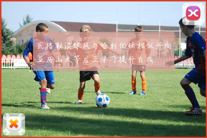 瓦格勒谈球风与哈利伯顿相似并向亚历山大等后卫学习提升自我