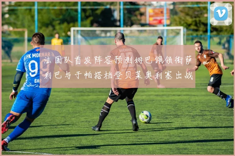 法国队首发阵容预测姆巴佩领衔萨利巴与于帕搭档登贝莱奥利塞出战