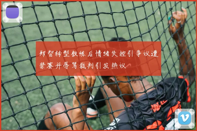 郑智转型教练后情绪失控引争议遭禁赛并辱骂裁判引发热议