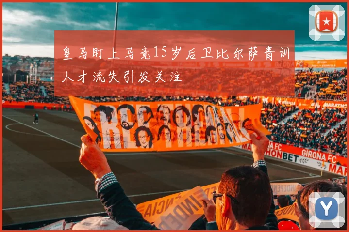 皇马盯上马竞15岁后卫比尔萨青训人才流失引发关注
