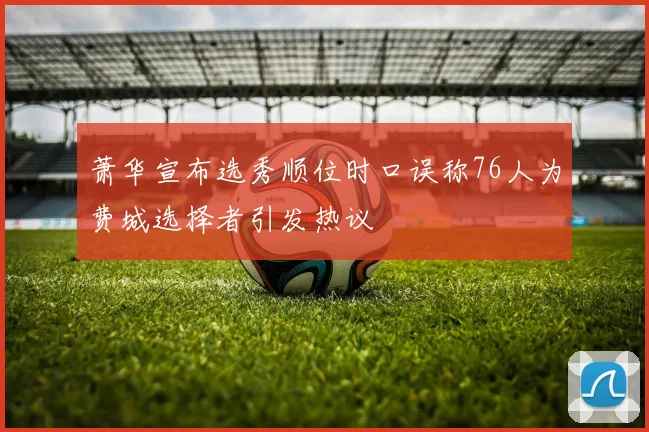 萧华宣布选秀顺位时口误称76人为费城选择者引发热议