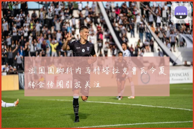 法国国脚科内马特塔拉克鲁瓦今夏转会传闻引发关注