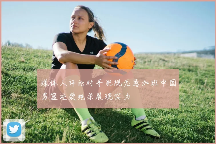 媒体人评论对手犯规无意加班中国男篮逆袭绝杀展现实力