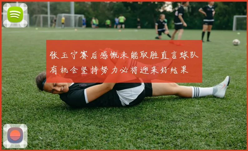 张玉宁赛后感慨未能取胜直言球队有机会坚持努力必将迎来好结果