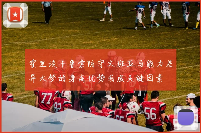 霍里谈卡鲁索防守文班亚马能力差异大梦的身高优势或成关键因素