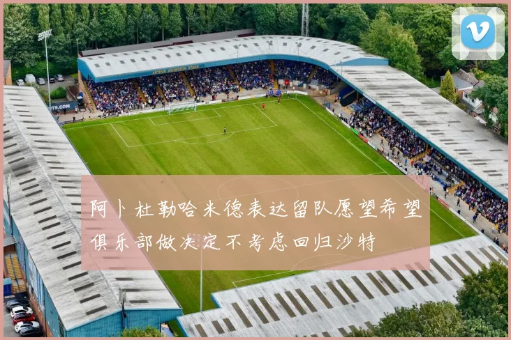阿卜杜勒哈米德表达留队愿望希望俱乐部做决定不考虑回归沙特