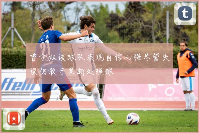 曾令旭谈球队表现自信心强尽管失误仍敢于果断处理球