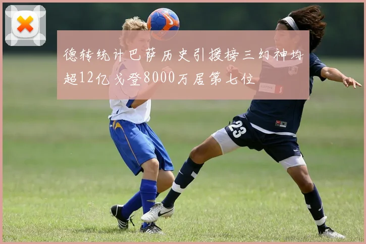德转统计巴萨历史引援榜三幻神均超12亿戈登8000万居第七位