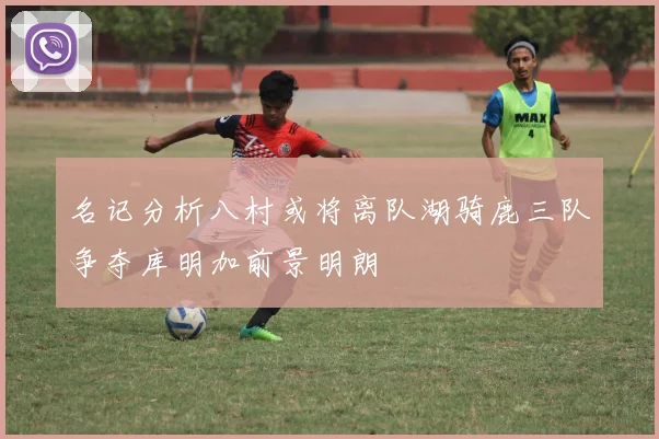 名记分析八村或将离队湖骑鹿三队争夺库明加前景明朗