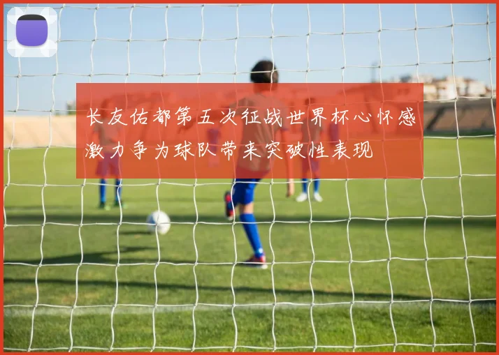 长友佑都第五次征战世界杯心怀感激力争为球队带来突破性表现