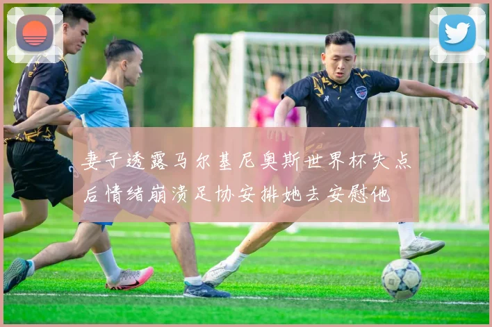 妻子透露马尔基尼奥斯世界杯失点后情绪崩溃足协安排她去安慰他