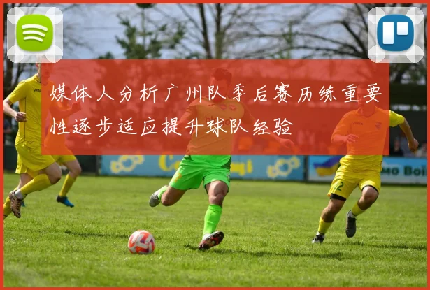 媒体人分析广州队季后赛历练重要性逐步适应提升球队经验