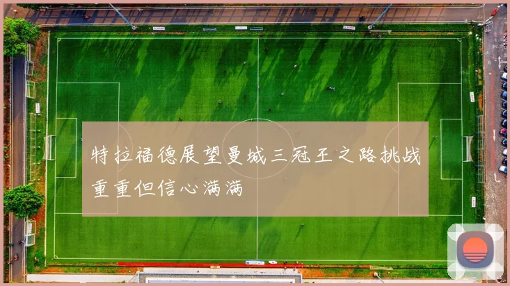 特拉福德展望曼城三冠王之路挑战重重但信心满满