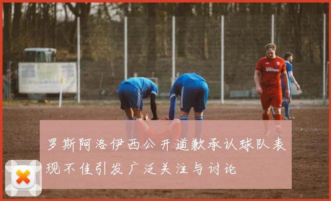 罗斯阿洛伊西公开道歉承认球队表现不佳引发广泛关注与讨论