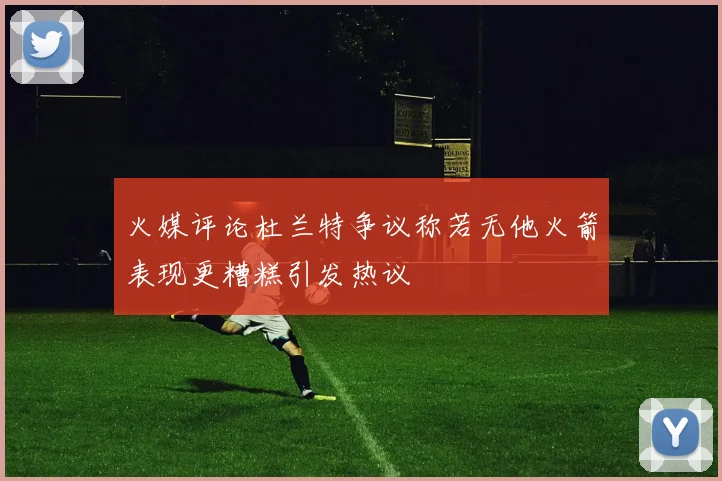 火媒评论杜兰特争议称若无他火箭表现更糟糕引发热议
